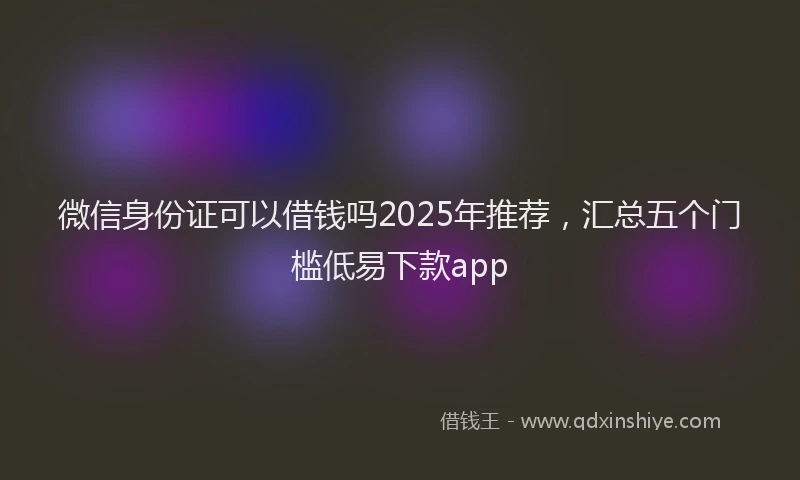 微信身份证可以借钱吗2025年推荐，汇总五个门槛低易下款app