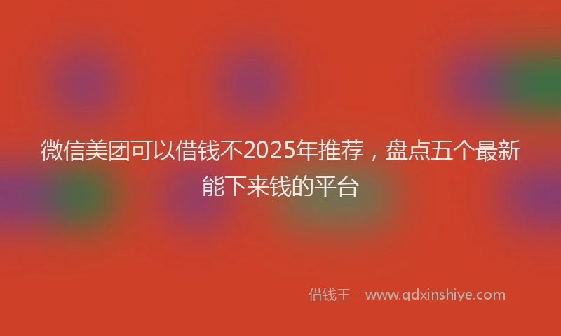 微信美团可以借钱不2025年推荐，盘点五个最新能下来钱的平台