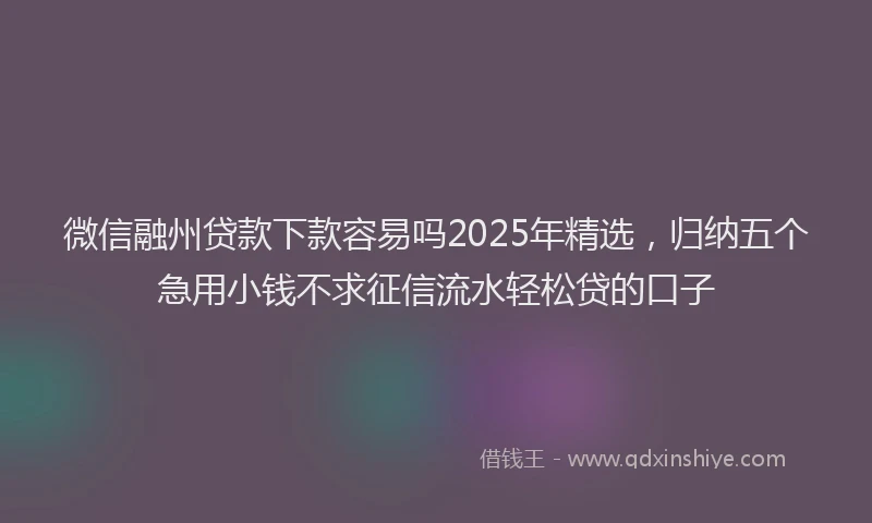 微信融州贷款下款容易吗2025年精选，归纳五个急用小钱不求征信流水轻松贷的口子