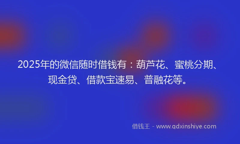 2025年的微信随时借钱有：葫芦花、蜜桃分期、现金贷、借款宝速易、普融花等。