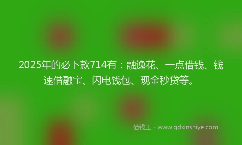 2025年的必下款714有：融逸花、一点借钱、钱速借融宝、闪电钱包、现金秒贷等。
