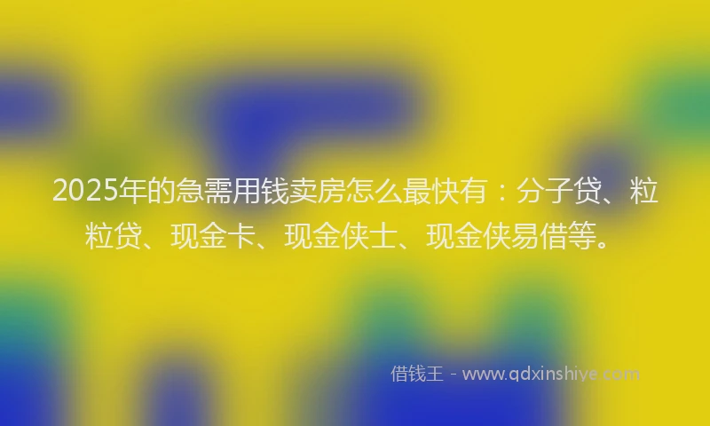 2025年的急需用钱卖房怎么最快有：分子贷、粒粒贷、现金卡、现金侠士、现金侠易借等。