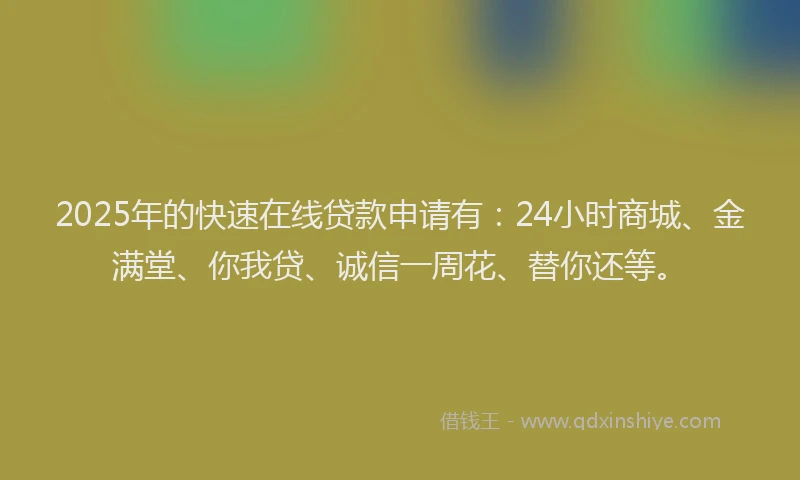 2025年的快速在线贷款申请有：24小时商城、金满堂、你我贷、诚信一周花、替你还等。
