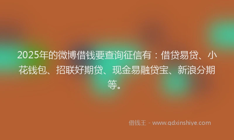 2025年的微博借钱要查询征信有：借贷易贷、小花钱包、招联好期贷、现金易融贷宝、新浪分期等。
