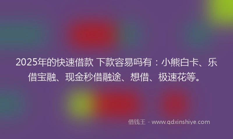 2025年的快速借款 下款容易吗有：小熊白卡、乐借宝融、现金秒借融途、想借、极速花等。