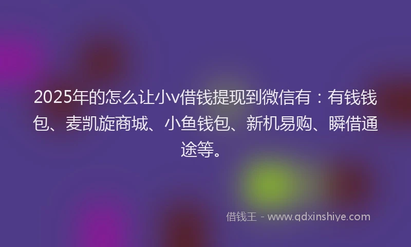 2025年的怎么让小v借钱提现到微信有：有钱钱包、麦凯旋商城、小鱼钱包、新机易购、瞬借通途等。
