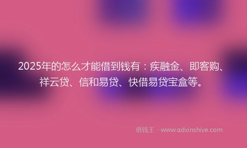 2025年的怎么才能借到钱有：疾融金、即客购、祥云贷、信和易贷、快借易贷宝盒等。