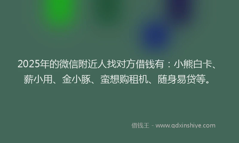 2025年的微信附近人找对方借钱有：小熊白卡、薪小用、金小豚、蛮想购租机、随身易贷等。