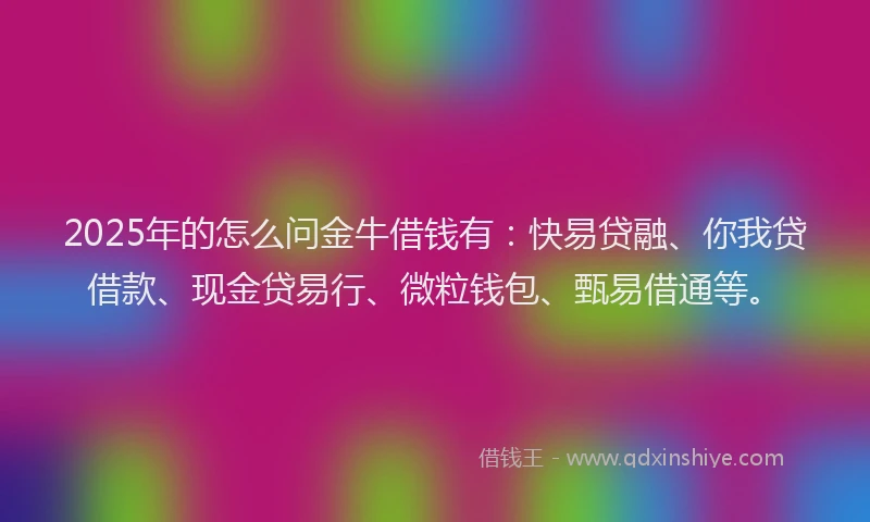 2025年的怎么问金牛借钱有：快易贷融、你我贷借款、现金贷易行、微粒钱包、甄易借通等。