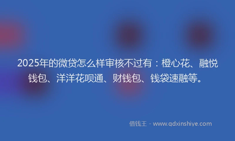 2025年的微贷怎么样审核不过有：橙心花、融悦钱包、洋洋花呗通、财钱包、钱袋速融等。