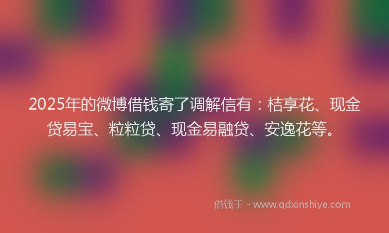 2025年的微博借钱寄了调解信有：桔享花、现金贷易宝、粒粒贷、现金易融贷、安逸花等。