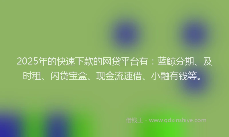 2025年的快速下款的网贷平台有：蓝鲸分期、及时租、闪贷宝盒、现金流速借、小融有钱等。