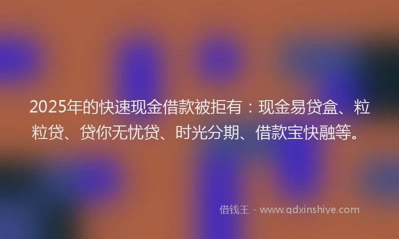 2025年的快速现金借款被拒有：现金易贷盒、粒粒贷、贷你无忧贷、时光分期、借款宝快融等。