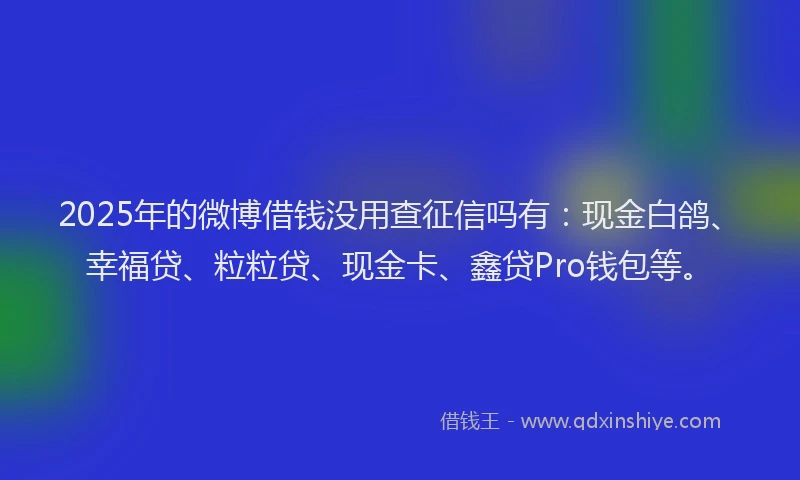 2025年的微博借钱没用查征信吗有：现金白鸽、幸福贷、粒粒贷、现金卡、鑫贷Pro钱包等。