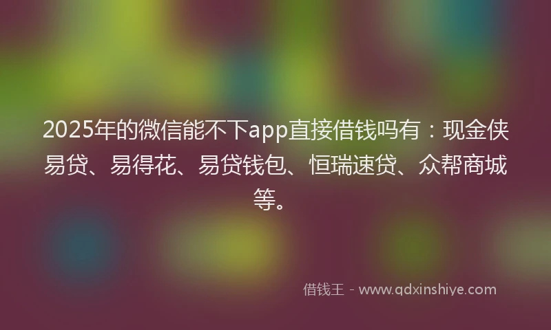 2025年的微信能不下app直接借钱吗有：现金侠易贷、易得花、易贷钱包、恒瑞速贷、众帮商城等。