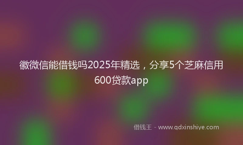 徽微信能借钱吗2025年精选，分享5个芝麻信用600贷款app