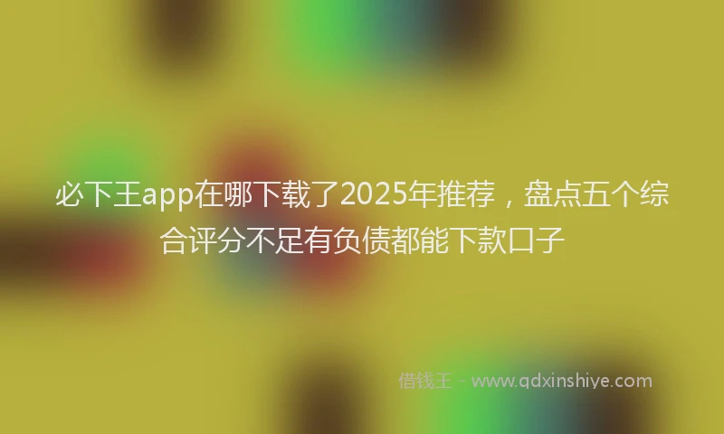 必下王app在哪下载了2025年推荐，盘点五个综合评分不足有负债都能下款口子