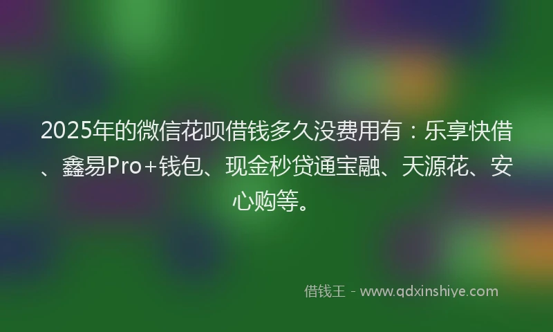 2025年的微信花呗借钱多久没费用有：乐享快借、鑫易Pro+钱包、现金秒贷通宝融、天源花、安心购等。