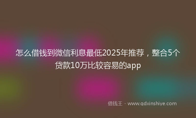 怎么借钱到微信利息最低2025年推荐，整合5个贷款10万比较容易的app