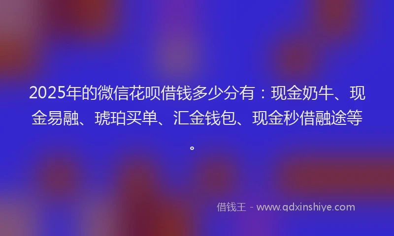 2025年的微信花呗借钱多少分有：现金奶牛、现金易融、琥珀买单、汇金钱包、现金秒借融途等。