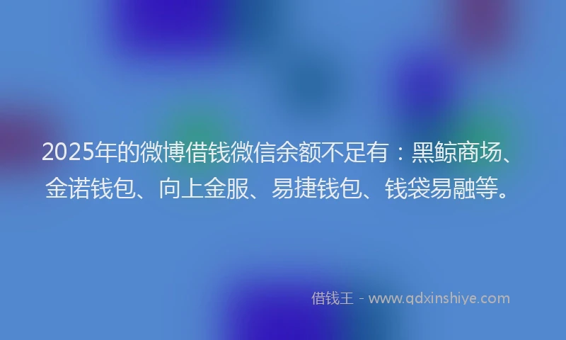 2025年的微博借钱微信余额不足有：黑鲸商场、金诺钱包、向上金服、易捷钱包、钱袋易融等。