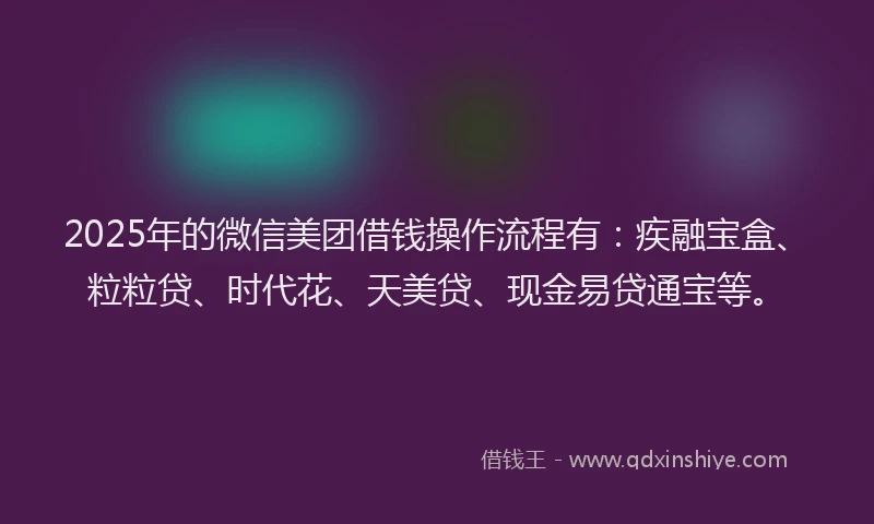 2025年的微信美团借钱操作流程有：疾融宝盒、粒粒贷、时代花、天美贷、现金易贷通宝等。