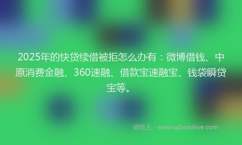 2025年的快贷续借被拒怎么办有：微博借钱、中原消费金融、360速融、借款宝速融宝、钱袋瞬贷宝等。