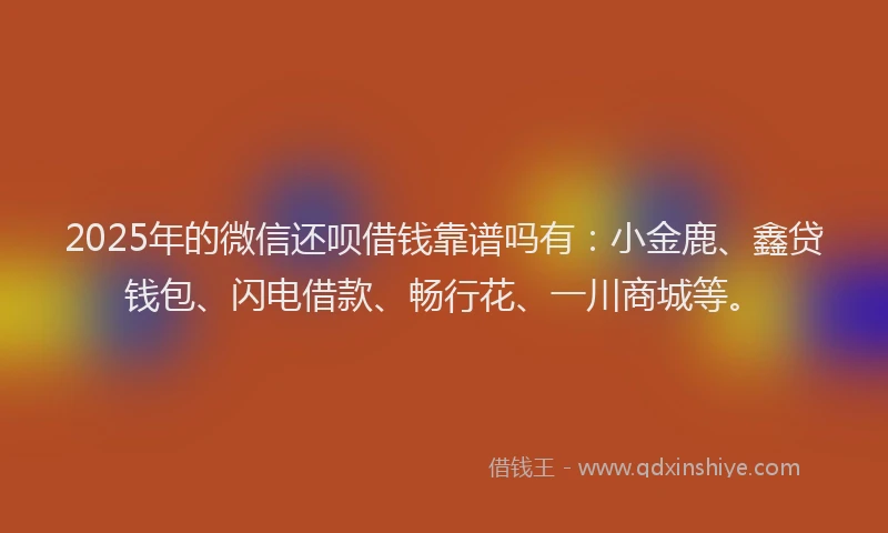 2025年的微信还呗借钱靠谱吗有：小金鹿、鑫贷钱包、闪电借款、畅行花、一川商城等。