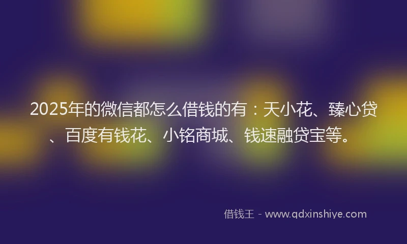 2025年的微信都怎么借钱的有：天小花、臻心贷、百度有钱花、小铭商城、钱速融贷宝等。
