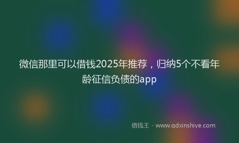 微信那里可以借钱2025年推荐，归纳5个不看年龄征信负债的app