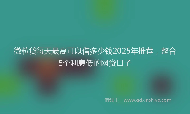 微粒贷每天最高可以借多少钱2025年推荐，整合5个利息低的网贷口子