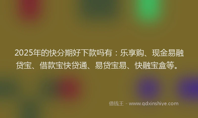 2025年的快分期好下款吗有：乐享购、现金易融贷宝、借款宝快贷通、易贷宝易、快融宝盒等。