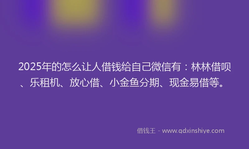 2025年的怎么让人借钱给自己微信有：林林借呗、乐租机、放心借、小金鱼分期、现金易借等。