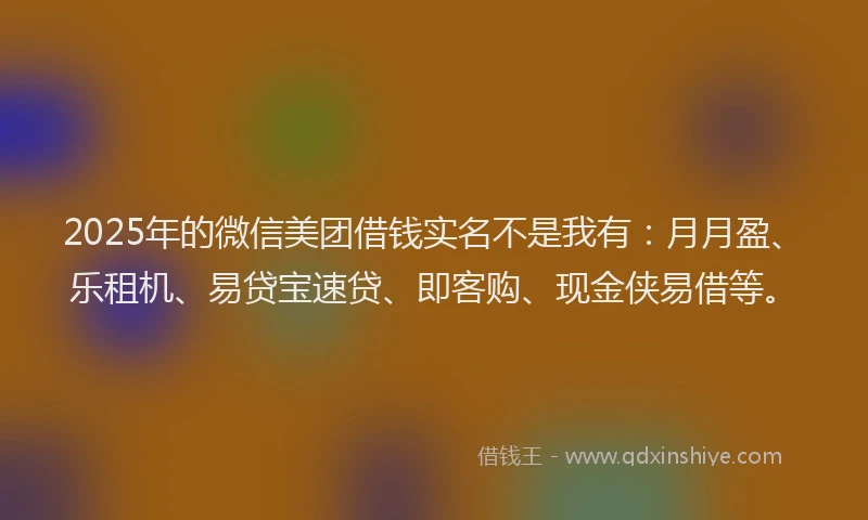2025年的微信美团借钱实名不是我有：月月盈、乐租机、易贷宝速贷、即客购、现金侠易借等。