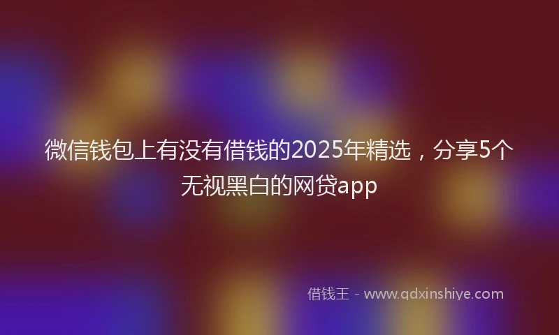 微信钱包上有没有借钱的2025年精选，分享5个无视黑白的网贷app
