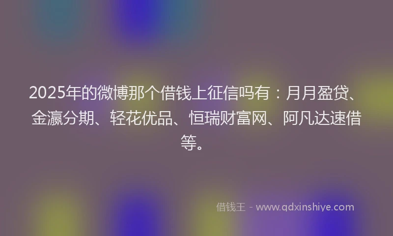 2025年的微博那个借钱上征信吗有：月月盈贷、金瀛分期、轻花优品、恒瑞财富网、阿凡达速借等。
