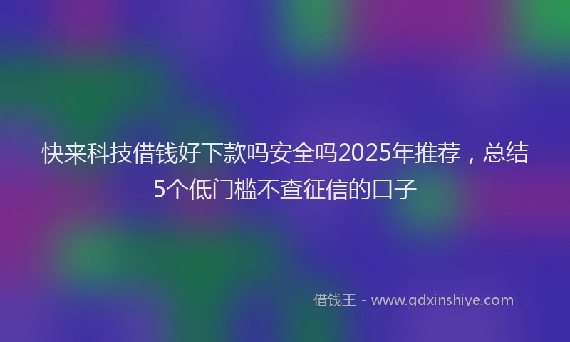 快来科技借钱好下款吗安全吗2025年推荐，总结5个低门槛不查征信的口子