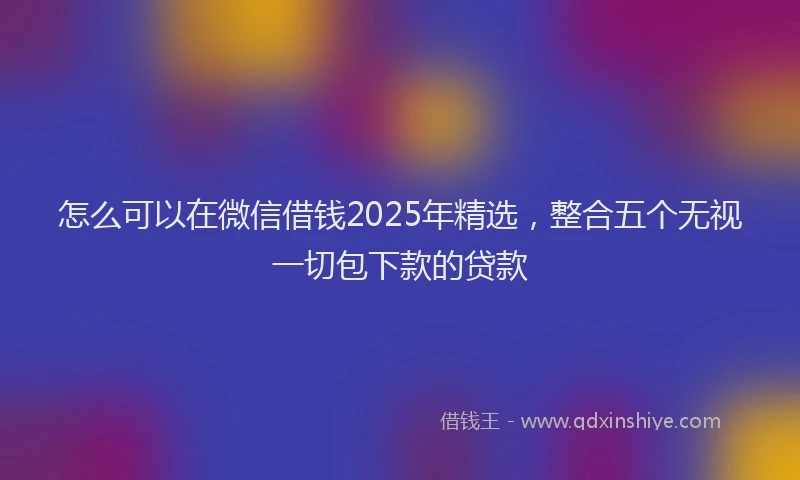 怎么可以在微信借钱2025年精选，整合五个无视一切包下款的贷款