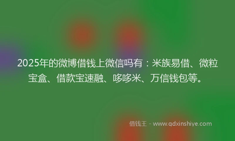 2025年的微博借钱上微信吗有：米族易借、微粒宝盒、借款宝速融、哆哆米、万信钱包等。
