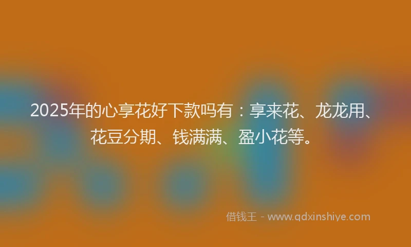 2025年的心享花好下款吗有：享来花、龙龙用、花豆分期、钱满满、盈小花等。