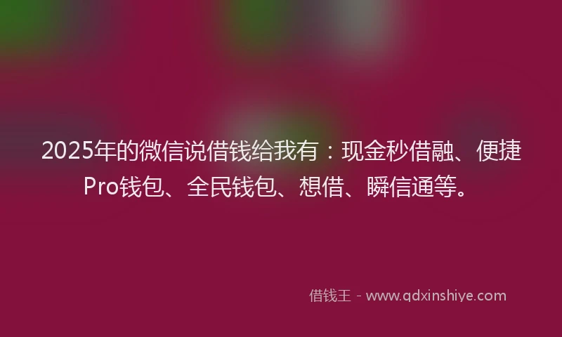 2025年的微信说借钱给我有：现金秒借融、便捷Pro钱包、全民钱包、想借、瞬信通等。