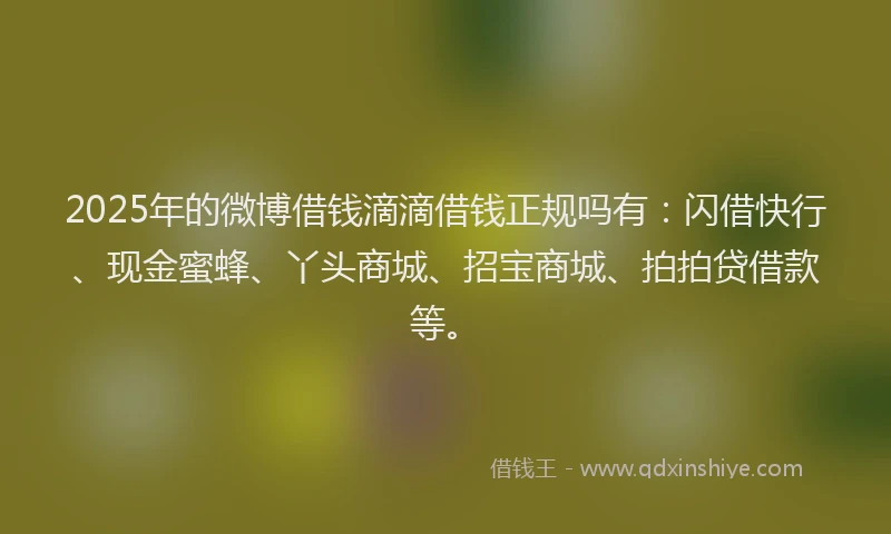2025年的微博借钱滴滴借钱正规吗有：闪借快行、现金蜜蜂、丫头商城、招宝商城、拍拍贷借款等。
