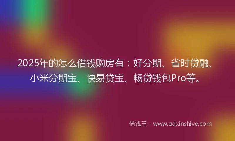 2025年的怎么借钱购房有：好分期、省时贷融、小米分期宝、快易贷宝、畅贷钱包Pro等。