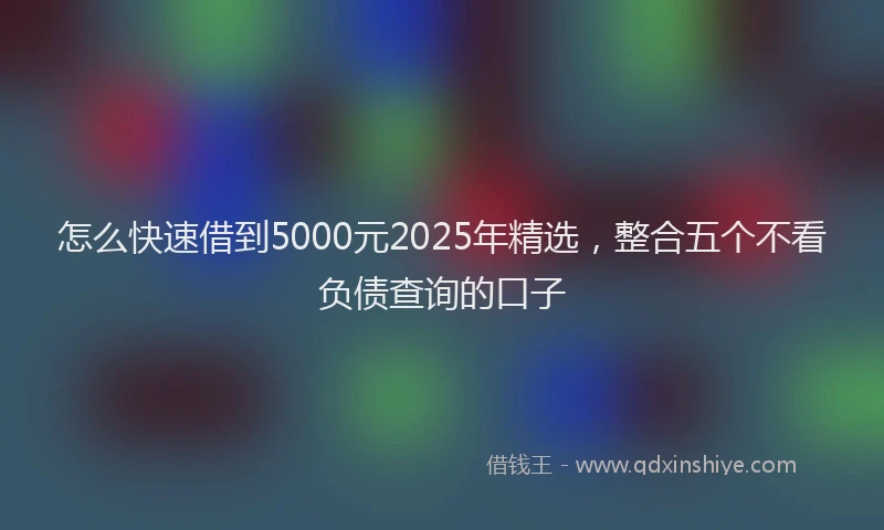 怎么快速借到5000元2025年精选，整合五个不看负债查询的口子