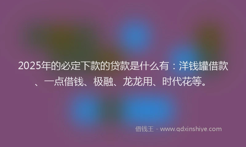 2025年的必定下款的贷款是什么有：洋钱罐借款、一点借钱、极融、龙龙用、时代花等。