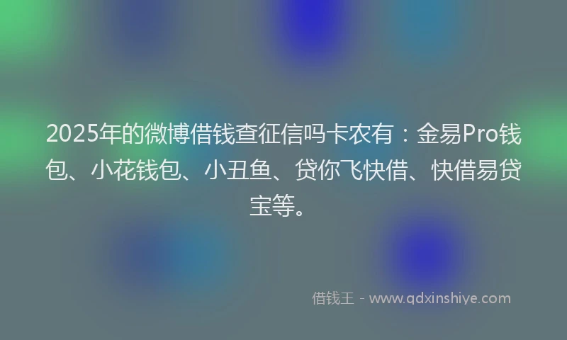 2025年的微博借钱查征信吗卡农有：金易Pro钱包、小花钱包、小丑鱼、贷你飞快借、快借易贷宝等。