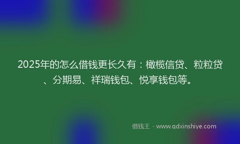 2025年的怎么借钱更长久有：橄榄信贷、粒粒贷、分期易、祥瑞钱包、悦享钱包等。