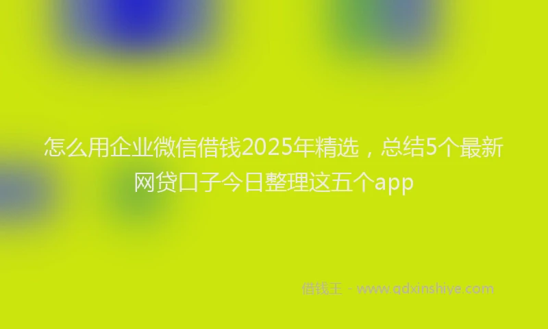 怎么用企业微信借钱2025年精选，总结5个最新网贷口子今日整理这五个app