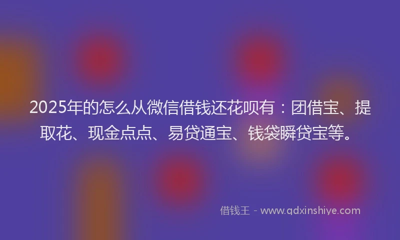 2025年的怎么从微信借钱还花呗有：团借宝、提取花、现金点点、易贷通宝、钱袋瞬贷宝等。