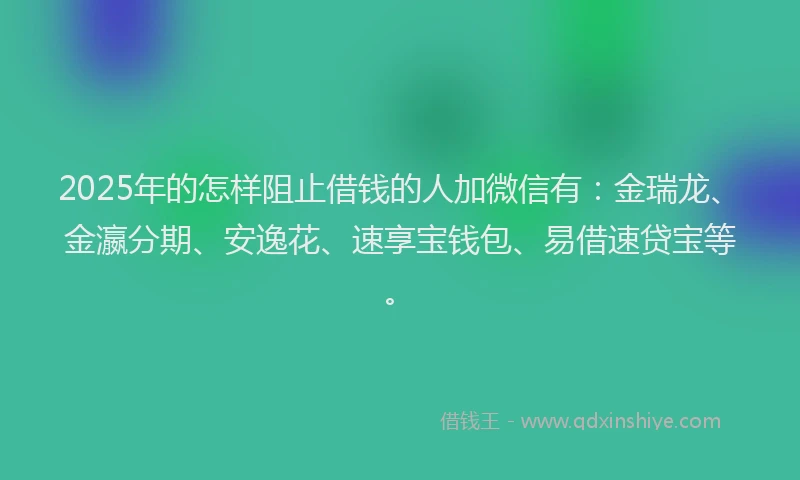 2025年的怎样阻止借钱的人加微信有：金瑞龙、金瀛分期、安逸花、速享宝钱包、易借速贷宝等。
